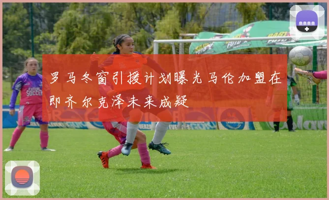 罗马冬窗引援计划曝光马伦加盟在即齐尔克泽未来成疑
