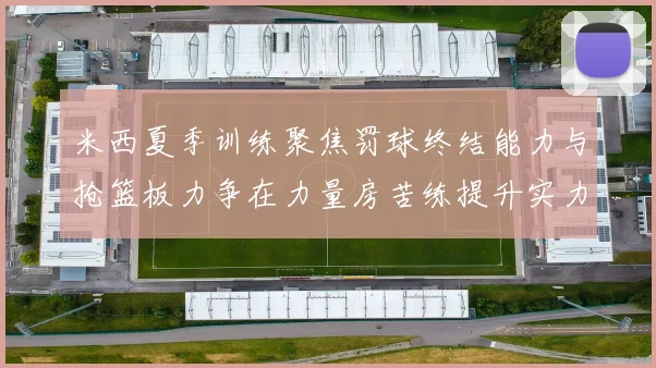 米西夏季训练聚焦罚球终结能力与抢篮板力争在力量房苦练提升实力
