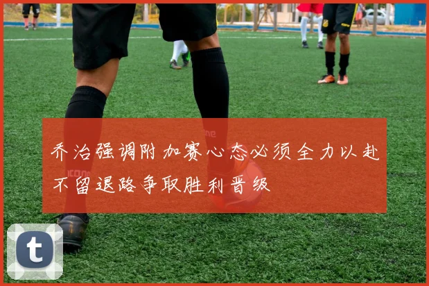 乔治强调附加赛心态必须全力以赴不留退路争取胜利晋级