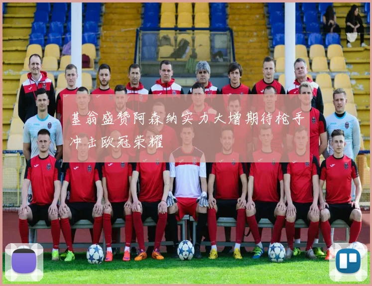 基翁盛赞阿森纳实力大增期待枪手冲击欧冠荣耀