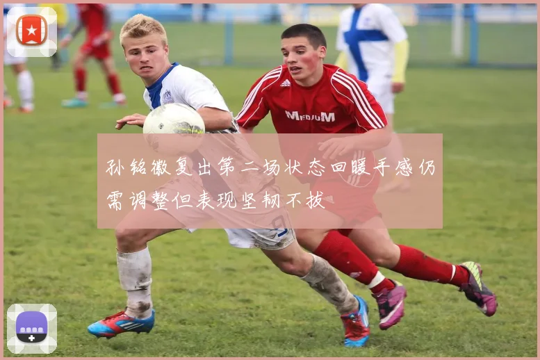 孙铭徽复出第二场状态回暖手感仍需调整但表现坚韧不拔