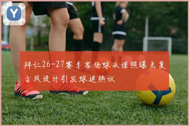 拜仁26-27赛季客场球衣谍照曝光复古风设计引发球迷热议