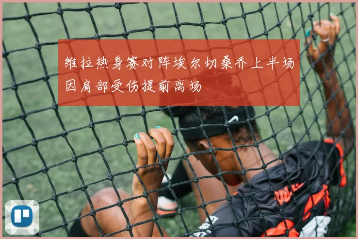 维拉热身赛对阵埃尔切桑乔上半场因肩部受伤提前离场