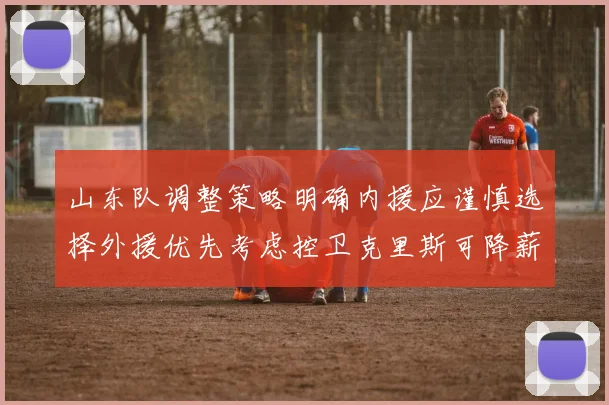 山东队调整策略明确内援应谨慎选择外援优先考虑控卫克里斯可降薪续约