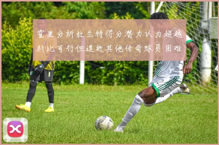 霍里分析杜兰特得分潜力认为超越科比可行但追赶其他传奇球员困难重重