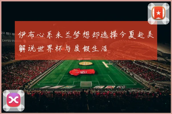伊布心系米兰梦想却选择今夏赴美解说世界杯与度假生活
