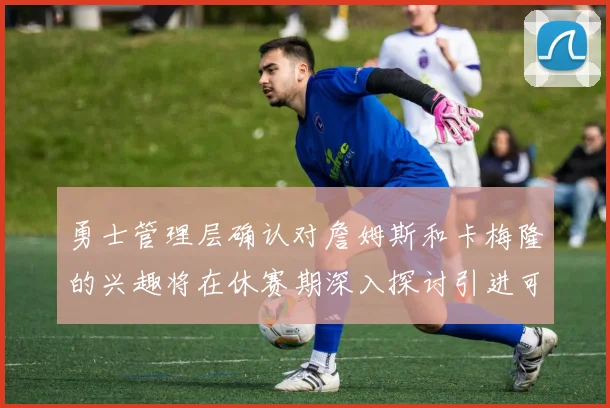 勇士管理层确认对詹姆斯和卡梅隆的兴趣将在休赛期深入探讨引进可能性