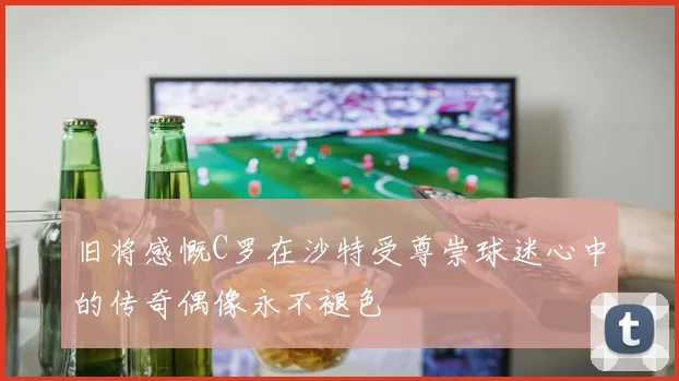 旧将感慨C罗在沙特受尊崇球迷心中的传奇偶像永不褪色
