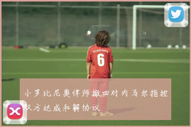小罗比尼奥律师撤回对内马尔指控双方达成和解协议
