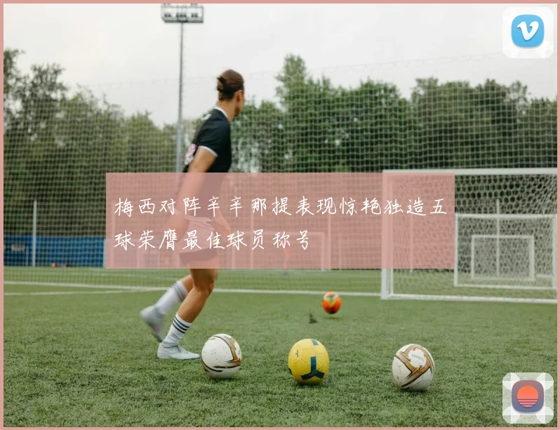 梅西对阵辛辛那提表现惊艳独造五球荣膺最佳球员称号