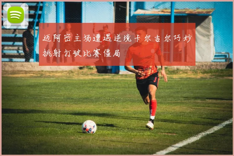 迈阿密主场遭遇逆境卡尔吉尔巧妙挑射打破比赛僵局