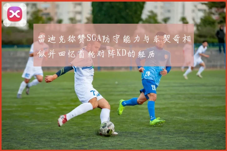 雷迪克称赞SGA防守能力与东契奇相似并回忆首轮对阵KD的经历
