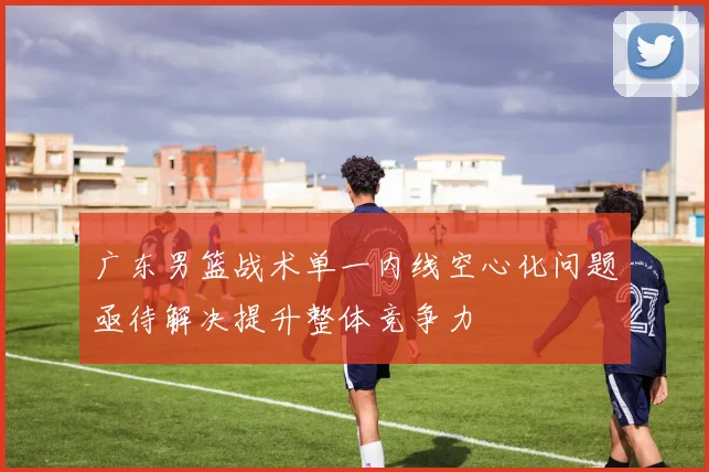 广东男篮战术单一内线空心化问题亟待解决提升整体竞争力