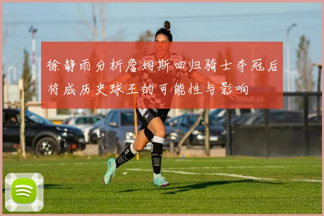 徐静雨分析詹姆斯回归骑士夺冠后将成历史球王的可能性与影响