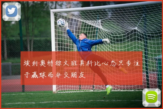 埃利奥特称文班具科比心态只专注于赢球而非交朋友