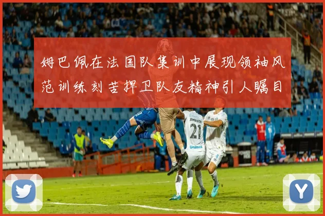姆巴佩在法国队集训中展现领袖风范训练刻苦捍卫队友精神引人瞩目