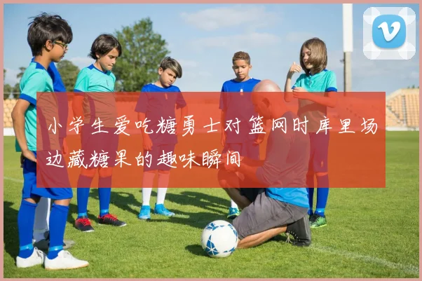 小学生爱吃糖勇士对篮网时库里场边藏糖果的趣味瞬间