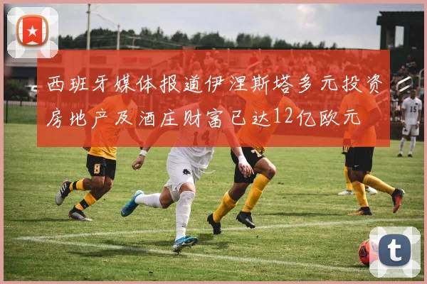 西班牙媒体报道伊涅斯塔多元投资房地产及酒庄财富已达12亿欧元